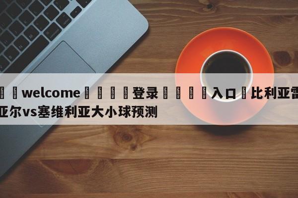 ⚛️welcome👎登录🆚入口✋比利亚雷亚尔vs塞维利亚大小球预测