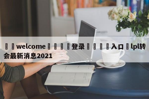 ⚛️welcome👎登录🆚入口✋lpl转会最新消息2021