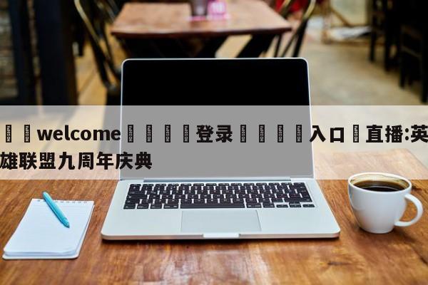 ⚛️welcome👎登录🆚入口✋直播:英雄联盟九周年庆典