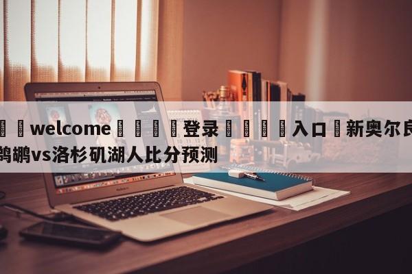 ⚛️welcome👎登录🆚入口✋新奥尔良鹈鹕vs洛杉矶湖人比分预测