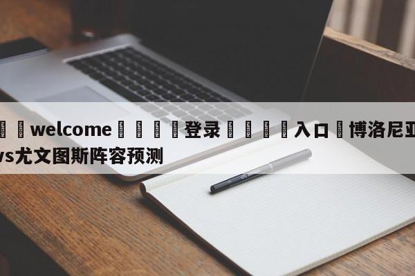 ⚛️welcome👎登录🆚入口✋博洛尼亚vs尤文图斯阵容预测