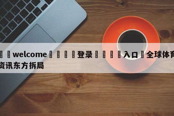 ⚛️welcome👎登录🆚入口✋全球体育资讯东方拆局