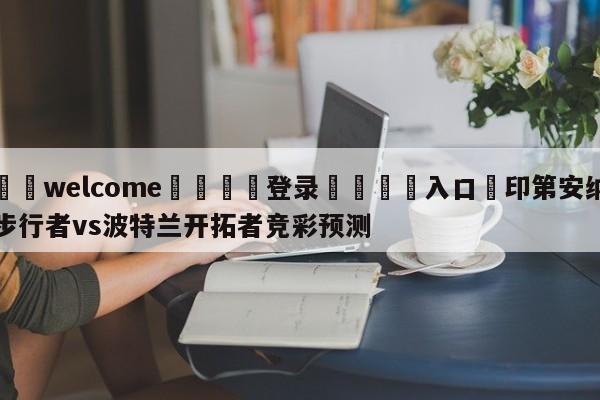 ⚛️welcome👎登录🆚入口✋印第安纳步行者vs波特兰开拓者竞彩预测