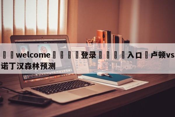 ⚛️welcome👎登录🆚入口✋卢顿vs诺丁汉森林预测