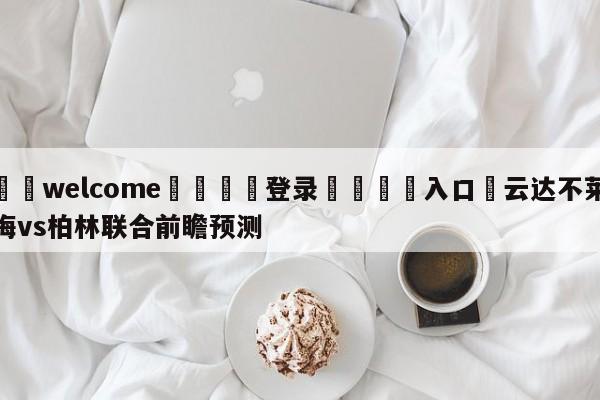 ⚛️welcome👎登录🆚入口✋云达不莱梅vs柏林联合前瞻预测