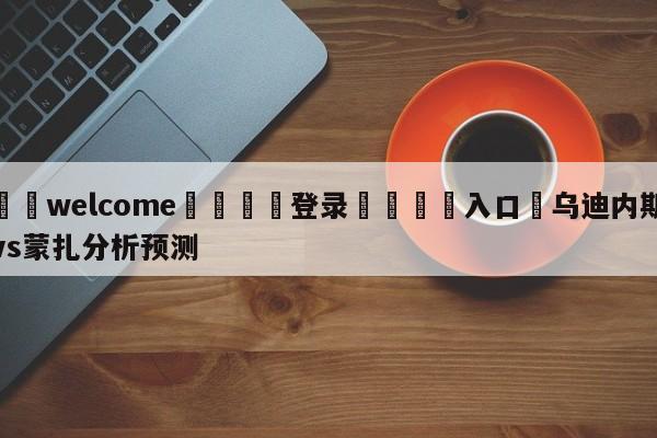 ⚛️welcome👎登录🆚入口✋乌迪内斯vs蒙扎分析预测