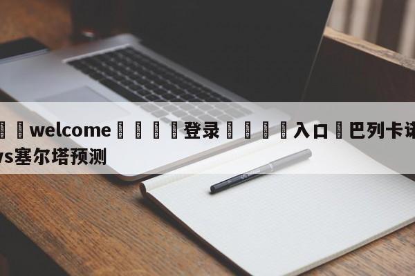 ⚛️welcome👎登录🆚入口✋巴列卡诺vs塞尔塔预测