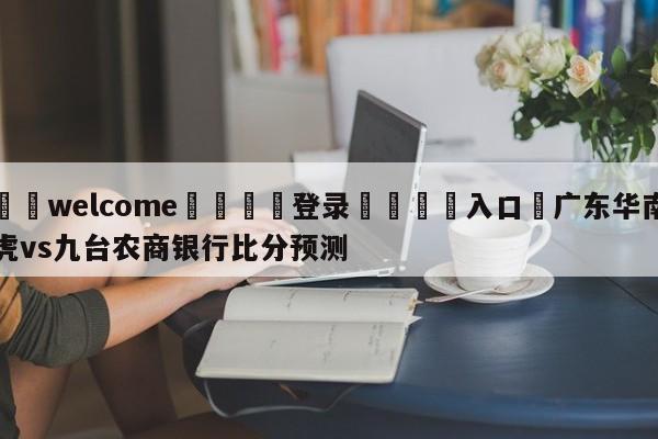 ⚛️welcome👎登录🆚入口✋广东华南虎vs九台农商银行比分预测