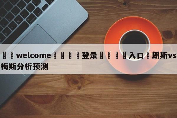 ⚛️welcome👎登录🆚入口✋朗斯vs梅斯分析预测