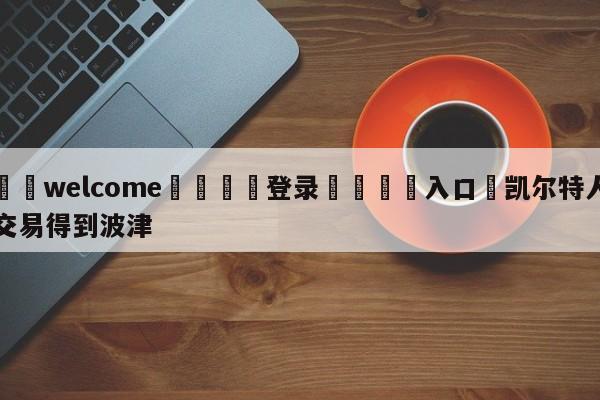 ⚛️welcome👎登录🆚入口✋凯尔特人交易得到波津