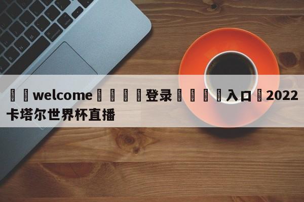 ⚛️welcome👎登录🆚入口✋2022卡塔尔世界杯直播