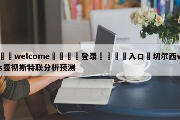 ⚛️welcome👎登录🆚入口✋切尔西vs曼彻斯特联分析预测