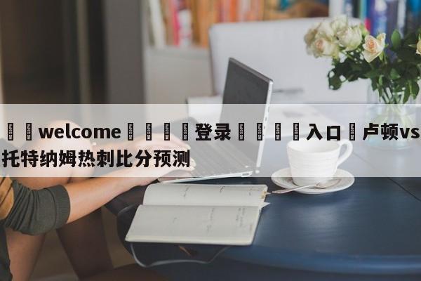 ⚛️welcome👎登录🆚入口✋卢顿vs托特纳姆热刺比分预测