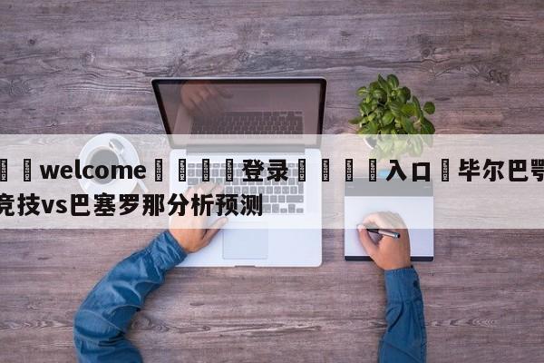 ⚛️welcome👎登录🆚入口✋毕尔巴鄂竞技vs巴塞罗那分析预测